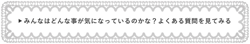 みんなはどんな事が気になっているのかな？よくある質問を見てみる