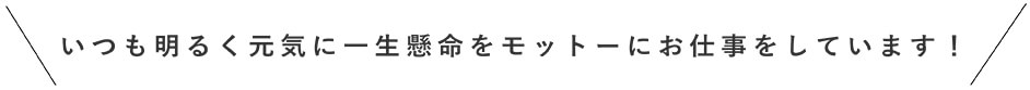 いつも明るく一生懸命をモットーにお仕事をしています！